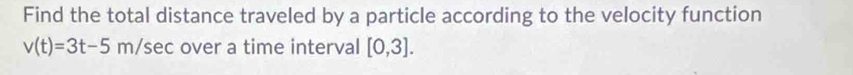 Find the total distance traveled by a particle according to the velocity function
v(t)=3t-5m/sec over a time interval [0,3].