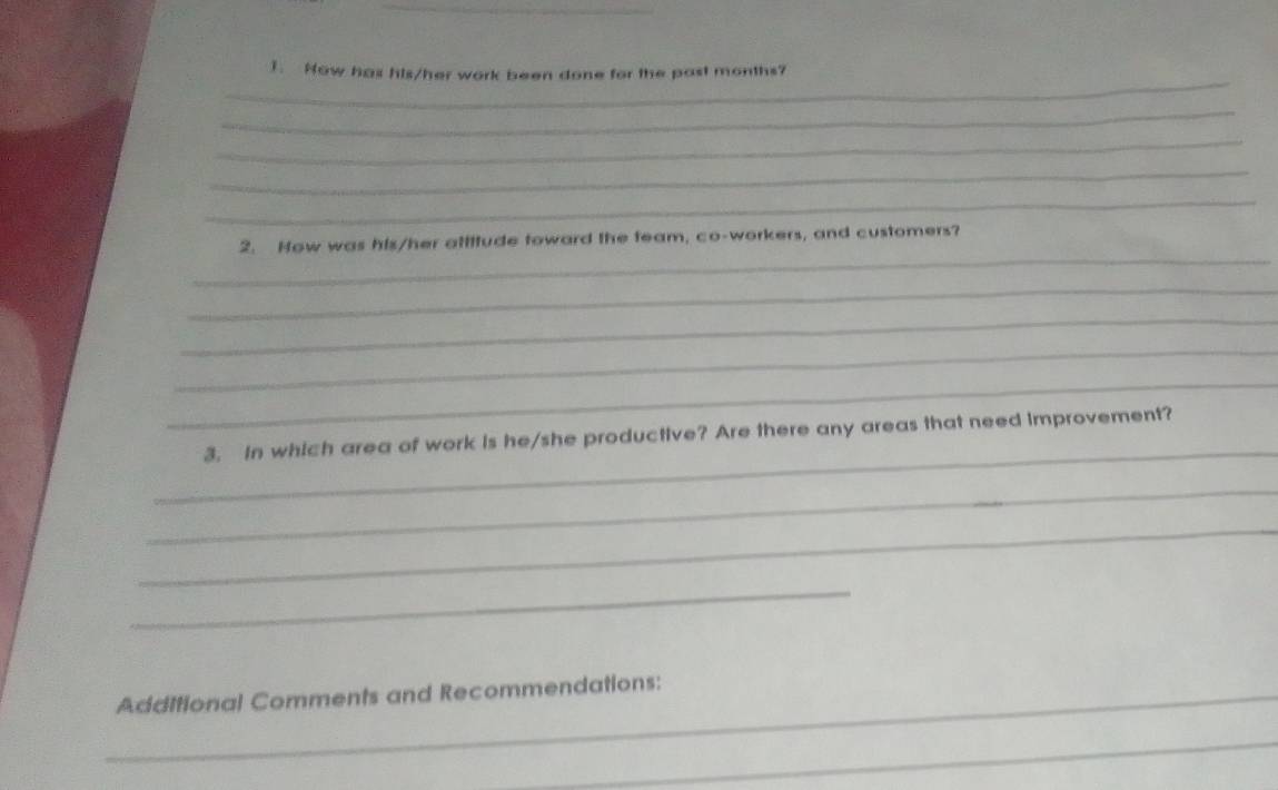 Now has his/her work been done for the past months? 
_ 
_ 
_ 
_ 
_ 
2. How was his/her attitude toward the feam, co-workers, and customers? 
_ 
_ 
_ 
_ 
_ 
3. in which area of work is he/she productive? Are there any areas that need improvement? 
_ 
_ 
_ 
_Additional Comments and Recommendations: 
_ 
_ 
_