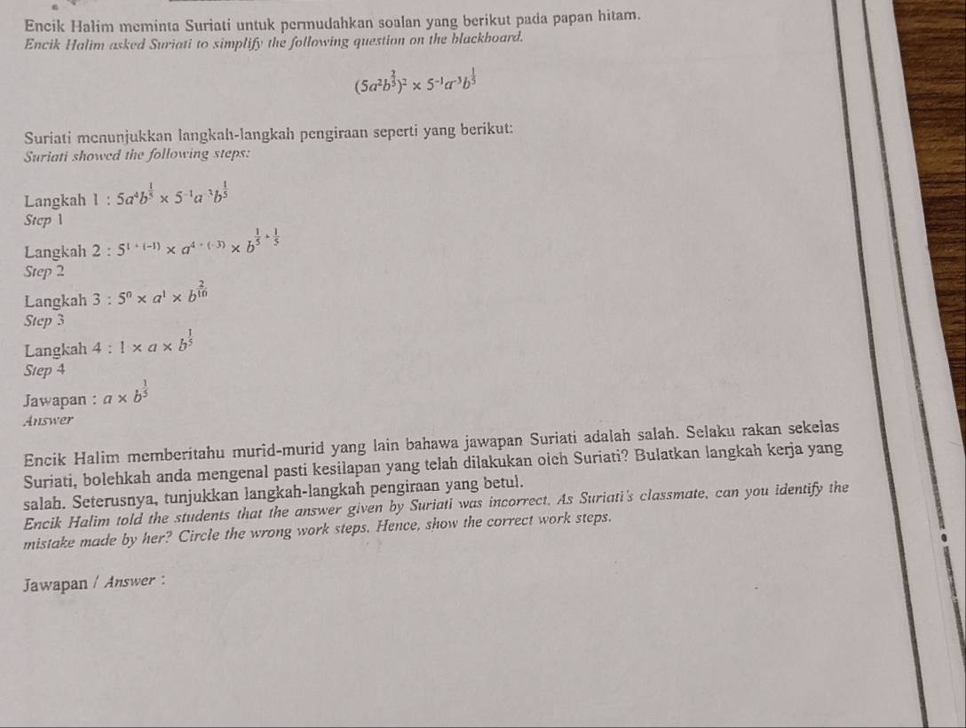 Encik Halim meminta Suriati untuk permudahkan soalan yang berikut pada papan hitam. 
Encik Halim asked Suriati to simplify the following question on the blackboard.
(5a^2b^(frac 2)3)^2* 5^(-1)a^(-3)b^(frac 1)5
Suriati menunjukkan langkah-langkah pengiraan seperti yang berikut: 
Suriati showed the following steps: 
Langkah 1:5a^4b^(frac 1)5* 5^(-1)a^(-3)b^(frac 1)5
Step 1
Langkah 2:5^(1+(-1))* a^(4+(-3))* b^(frac 1)5+ 1/5 
Step 2
Langkah 3:5^0* a^1* b^(frac 2)10
Step 3
Langkah 4:1* a* b^(frac 1)5
Step 4
Jawapan : a* b^(frac 1)5
Answer 
Encik Halim memberitahu murid-murid yang lain bahawa jawapan Suriati adalah salah. Selaku rakan sekelas 
Suriati, bolehkah anda mengenal pasti kesilapan yang telah dilakukan olch Suriati? Bulatkan langkah kerja yang 
salah. Seterusnya, tunjukkan langkah-langkah pengiraan yang betul. 
Encik Halim told the students that the answer given by Suriati was incorrect. As Suriati's classmate, can you identify the 
mistake made by her? Circle the wrong work steps. Hence, show the correct work steps. 
Jawapan / Answer :