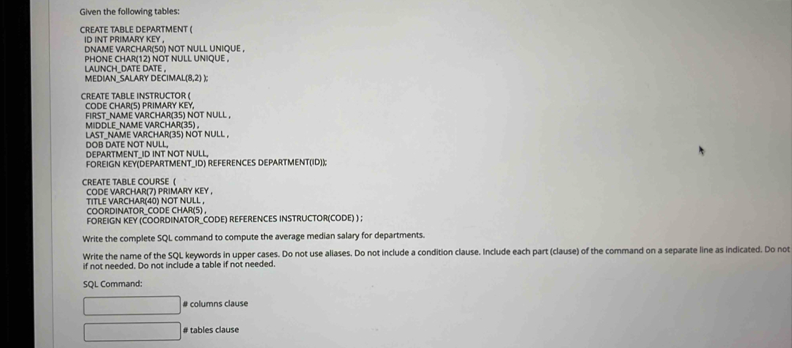 Given the following tables: 
CREATE TABLE DEPARTMENT ( 
ID INT PRIMARY KEY , 
DNAME VARCHAR(50) NOT NULL UNIQUE , 
PHONE CHAR(12) NOT NULL UNIQUE , 
LAUNCH_DATE DATE , 
MEDIAN_SALARY DECIMA! (8,2) ); 
CREATE TABLE INSTRUCTOR ( 
CODE CHAR(5) PRIMARY KEY, 
FIRST_NAME VARCHAR(35) NOT NULL , 
MIDDLE_NAME VARCHAR(35) , 
LAST_NAME VARCHAR(35) NOT NULL , 
DOB DATE NOT NULL, 
DEPARTMENT_ID INT NOT NULL, 
FOREIGN KEY(DEPARTMENT_ID) REFERENCES DEPARTMENT(ID)); 
CREATE TABLE COURSE ( 
CODE VARCHAR(7) PRIMARY KEY , 
TITLE VARCHAR(40) NOT NULL , 
COORDINATOR_CODE CHAR(5) , 
FOREIGN KEY (COORDINATOR_CODE) REFERENCES INSTRUCTOR(CODE) ) ; 
Write the complete SQL command to compute the average median salary for departments. 
Write the name of the SQL keywords in upper cases. Do not use aliases. Do not include a condition clause. Include each part (clause) of the command on a separate line as indicated. Do not 
if not needed. Do not include a table if not needed. 
SQL Command: 
# columns clause 
# tables clause