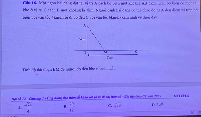 Cầu 16. Một ngọn hải đăng đặt tại vị trí A cách bờ biển một khoảng AB 5km. Trên bờ biển có một cái
kho ở vị trí C cách B một khoảng là 7km. Người canh hải đăng có thể chèo đò từ A đến điểm M trên bờ
biển với vận tốc 4km/h rồi đi bộ đến C với vận tốc 6km/h (xem hình vẽ dưới đây).
Tính độ dài đoạn BM đề người đó đến kho nhanh nhất.
Đại số 12 - Chương 1 - Ứng dụng đạo hàm để khảo sát và vẽ đò thị hàm số - Bài tập theo CT mới 2025 KNTTVCS
A.  sqrt(74)/4  B.  29/12  C. sqrt(29) D. 2sqrt(5)