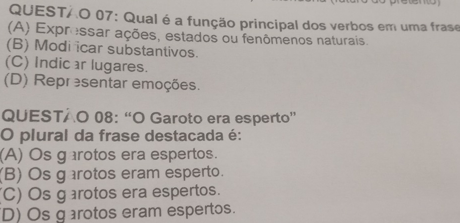 QUESTAO 07: Qual é a função principal dos verbos em uma frase
(A) Expressar ações, estados ou fenômenos naturais.
(B) Modi icar substantivos.
(C) Indic ar lugares.
(D) Representar emoções.
QUESTAO 08: “O Garoto era esperto”
O plural da frase destacada é:
(A) Os garotos era espertos.
(B) Os garotos eram esperto.
(C) Os g arotos era espertos.
D) Os g arotos eram espertos.