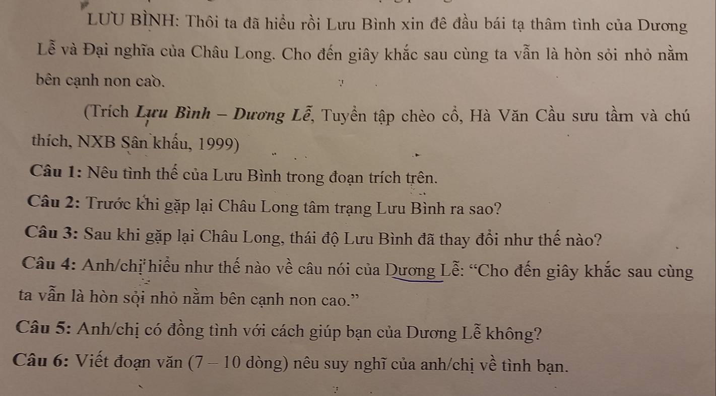 LUU BÌNH: Thôi ta đã hiểu rồi Lưu Bình xin đê đầu bái tạ thâm tình của Dương 
Lễ và Đại nghĩa của Châu Long. Cho đến giây khắc sau cùng ta vẫn là hòn sỏi nhỏ nằm 
bên cạnh non caồ. 
(Trích Lựu Bình - Dương Lễ, Tuyền tập chèo cổ, Hà Văn Cầu sưu tầm và chú 
thích, NXB Sân khẩu, 1999) 
Câu 1: Nêu tình thế của Lưu Bình trong đoạn trích trên. 
Câu 2: Trước khi gặp lại Châu Long tâm trạng Lưu Bình ra sao? 
Câu 3: Sau khi gặp lại Châu Long, thái độ Lưu Bình đã thay đổi như thế nào? 
Câu 4: Anh/chị hiểu như thế nào về câu nói của Dương Lễ: “Cho đến giây khắc sau cùng 
ta vẫn là hòn sội nhỏ nằm bên cạnh non cao.” 
Câu 5: Anh/chị có đồng tình với cách giúp bạn của Dương Lễ không? 
Câu 6: Viết đoạn văn (7 - 10 dòng) nêu suy nghĩ của anh/chị về tình bạn.