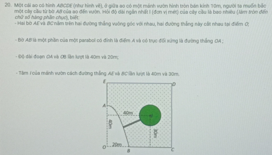 Một cái ao có hình ABCDE (như hình vẽ), ở giữa ao có một mảnh vườn hình tròn bán kính 10m, người ta muốn bắc 
một cây cầu từ bờ AB của ao đến vườn. Hỏi độ dài ngắn nhất I (đơn vị mét) của cây cầu là bao nhiêu (làm tròn đến 
chữ số hàng phần chục), biết: 
- Hai bờ AE và BC năm trên hai đường thẳng vuông góc với nhau, hai đường thẳng này cắt nhau tại điểm 0, 
- Bờ AB là một phần của một parabol có đỉnh là điểm A và có trục đối xứng là đường thẳng OA; 
- Độ dài đoạn OA và OB lần lượt là 40m và 20m; 
- Tâm / của mảnh vườn cách đường thẳng AE và BC lần lượt là 40m và 30m.