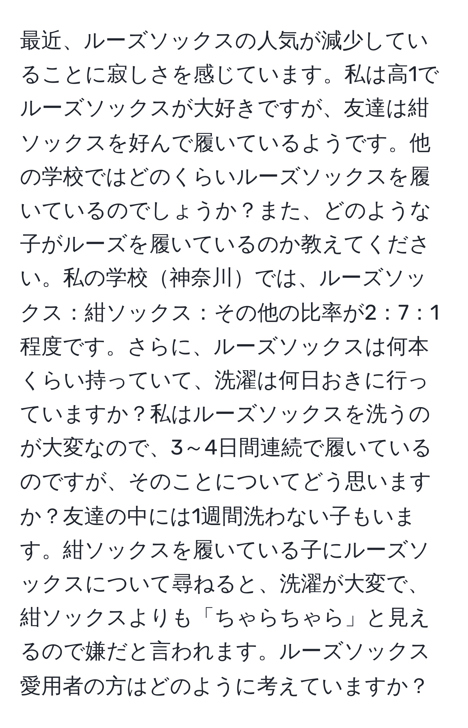 最近、ルーズソックスの人気が減少していることに寂しさを感じています。私は高1でルーズソックスが大好きですが、友達は紺ソックスを好んで履いているようです。他の学校ではどのくらいルーズソックスを履いているのでしょうか？また、どのような子がルーズを履いているのか教えてください。私の学校神奈川では、ルーズソックス：紺ソックス：その他の比率が2：7：1程度です。さらに、ルーズソックスは何本くらい持っていて、洗濯は何日おきに行っていますか？私はルーズソックスを洗うのが大変なので、3～4日間連続で履いているのですが、そのことについてどう思いますか？友達の中には1週間洗わない子もいます。紺ソックスを履いている子にルーズソックスについて尋ねると、洗濯が大変で、紺ソックスよりも「ちゃらちゃら」と見えるので嫌だと言われます。ルーズソックス愛用者の方はどのように考えていますか？