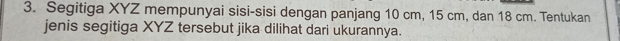 Segitiga XYZ mempunyai sisi-sisi dengan panjang 10 cm, 15 cm, dan 18 cm. Tentukan 
jenis segitiga XYZ tersebut jika dilihat dari ukurannya.