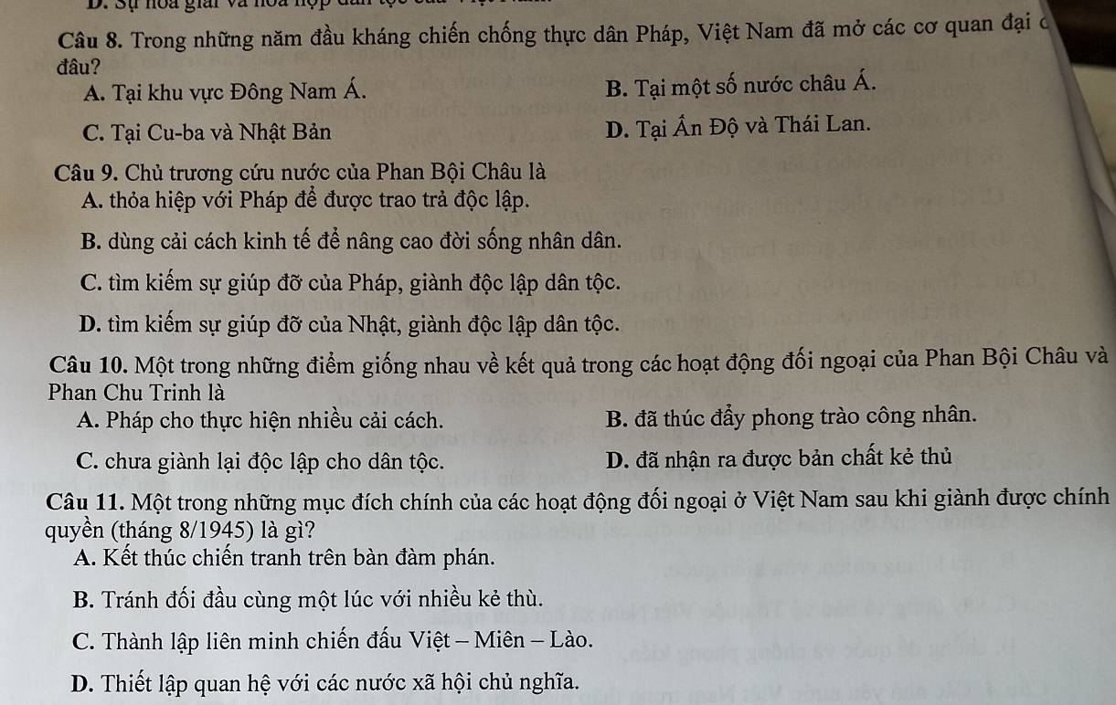 Đụ noa gia và nột
Câu 8. Trong những năm đầu kháng chiến chống thực dân Pháp, Việt Nam đã mở các cơ quan đại c
đâu?
A. Tại khu vực Đông Nam Á.
B. Tại một số nước châu Á.
C. Tại Cu-ba và Nhật Bản D. Tại Ấn Độ và Thái Lan.
Câu 9. Chủ trương cứu nước của Phan Bội Châu là
A. thỏa hiệp với Pháp để được trao trả độc lập.
B. dùng cải cách kinh tế để nâng cao đời sống nhân dân.
C. tìm kiếm sự giúp đỡ của Pháp, giành độc lập dân tộc.
D. tìm kiếm sự giúp đỡ của Nhật, giành độc lập dân tộc.
Câu 10. Một trong những điểm giống nhau về kết quả trong các hoạt động đối ngoại của Phan Bội Châu và
Phan Chu Trinh là
A. Pháp cho thực hiện nhiều cải cách. B. đã thúc đẩy phong trào công nhân.
C. chưa giành lại độc lập cho dân tộc. D. đã nhận ra được bản chất kẻ thủ
Câu 11. Một trong những mục đích chính của các hoạt động đối ngoại ở Việt Nam sau khi giành được chính
quyền (tháng 8/1945) là gì?
A. Kết thúc chiến tranh trên bàn đàm phán.
B. Tránh đối đầu cùng một lúc với nhiều kẻ thù.
C. Thành lập liên minh chiến đấu Việt - Miên - Lào.
D. Thiết lập quan hệ với các nước xã hội chủ nghĩa.