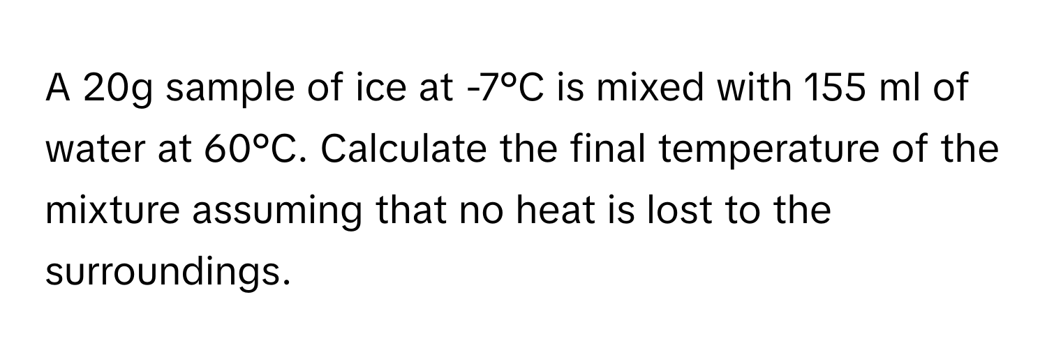 A 20g sample of ice at -7°C is mixed with 155 ml of water at 60°C. Calculate the final temperature of the mixture assuming that no heat is lost to the surroundings.