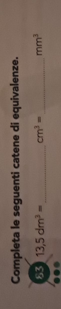 Completa le seguenti catene di equivalenze. 
83 13,5dm^3= _ cm^3= _ mm^3