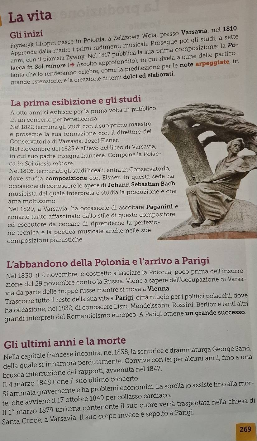 La vita
Gli inizi
Fryderyk Chopin nasce in Polonia, a Zelazowa Wola, presso Varsavia, nel 1810.
Apprende dalla madre i primi rudimenti musicali. Prosegue poi gli studi, a sette
anni, con il pianista Zywny. Nel 1817 pubblica la sua prima composizione: la Po-
lacca in Sol minore (→ Ascolto approfondito), in cui rivela alcune delle partico-
larità che lo renderanno celebre, come la predilezione per le note arpeggiate, in
grande estensione, e la creazione di temi dolci ed elaborati
La prima esibizione e gli studi
A otto anni si esibisce per la prima volta in pubblico
in un concerto per beneficenza.
Nel 1822 termina gli studi con il suo primo maestro
e prosegue la sua formazione con il direttore del
Conservatorio di Varsavia, Jòzef Elsner.
Nel novembre del 1823 è allievo del liceo di Varsavia,
in cui suo padre insegna francese. Compone la Polac
ca in Sol diesis minore.
Nel 1826, terminati gli studi liceali, entra in Conservat
dove studia composizione con Elsner. In questa se
occasione di conoscere le opere di Johann Sebastian
musicista del quale interpreta e studia la produzione
ama moltissimo.
Nel 1829, a Varsavia, ha occasione di ascoltare Pag
rimane tanto affascinato dallo stile di questo compo
ed esecutore da cercare di riprenderne la perfezio-
ne tecnica e la poetica musicale anche nelle sue
composizioni pianistiche.
L’abbandono della Polonia e l’arrivo a Parigi
Nel 1830, il 2 novembre, è costretto a lasciare la Polonia, poco prima dell'insurre-
zione del 29 novembre contro la Russia. Viene a sapere dell’occupazione di Varsa-
via da parte delle truppe russe mentre si trova a Vienna.
Trascorre tutto il resto della sua vita a Parigi, città rifugio per i politici polacchi, dove
ha occasione, nel 1832, di conoscere Liszt, Mendelssohn, Rossini, Berlioz e tanti altri
grandi interpreti del Romanticismo europeo. A Parigi ottiene un grande successo.
Gli ultimi anni e la morte
Nella capitale francese incontra, nel 1838, la scrittrice e drammaturga George Sand,
della quale si innamora perdutamente. Convive con lei per alcuni anni, fino a una
brusca interruzione dei rapporti, avvenuta nel 1847.
Il 4 marzo 1848 tiene il suo ultimo concerto.
Si ammala gravemente e ha problemi economici. La sorella lo assiste fino alla mor-
te, che avviene il 17 ottobre 1849 per collasso cardiaco.
n 1° marzo 1879 un'urna contenente il suo cuore verrà trasportata nella chiesa di
Santa Croce, a Varsavia. Il suo corpo invece è sepolto a Parigi.
269