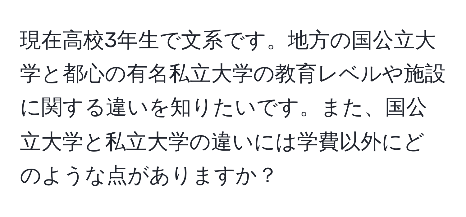 現在高校3年生で文系です。地方の国公立大学と都心の有名私立大学の教育レベルや施設に関する違いを知りたいです。また、国公立大学と私立大学の違いには学費以外にどのような点がありますか？