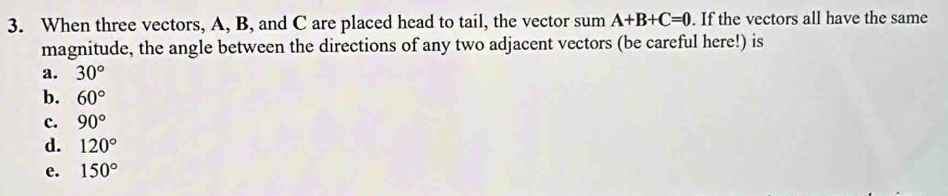 When three vectors, A, B, and C are placed head to tail, the vector sum A+B+C=0. If the vectors all have the same
magnitude, the angle between the directions of any two adjacent vectors (be careful here!) is
a. 30°
b. 60°
c. 90°
d. 120°
e. 150°