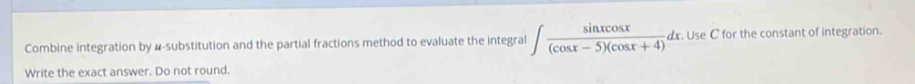 Combine integration by #-substitution and the partial fractions method to evaluate the integral ∈t  sin xcos x/(cos x-5)(cos x+4) dx Use C for the constant of integration. 
Write the exact answer. Do not round.