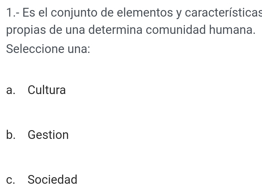 1.- Es el conjunto de elementos y características
propias de una determina comunidad humana.
Seleccione una:
a. Cultura
b. Gestion
c. Sociedad