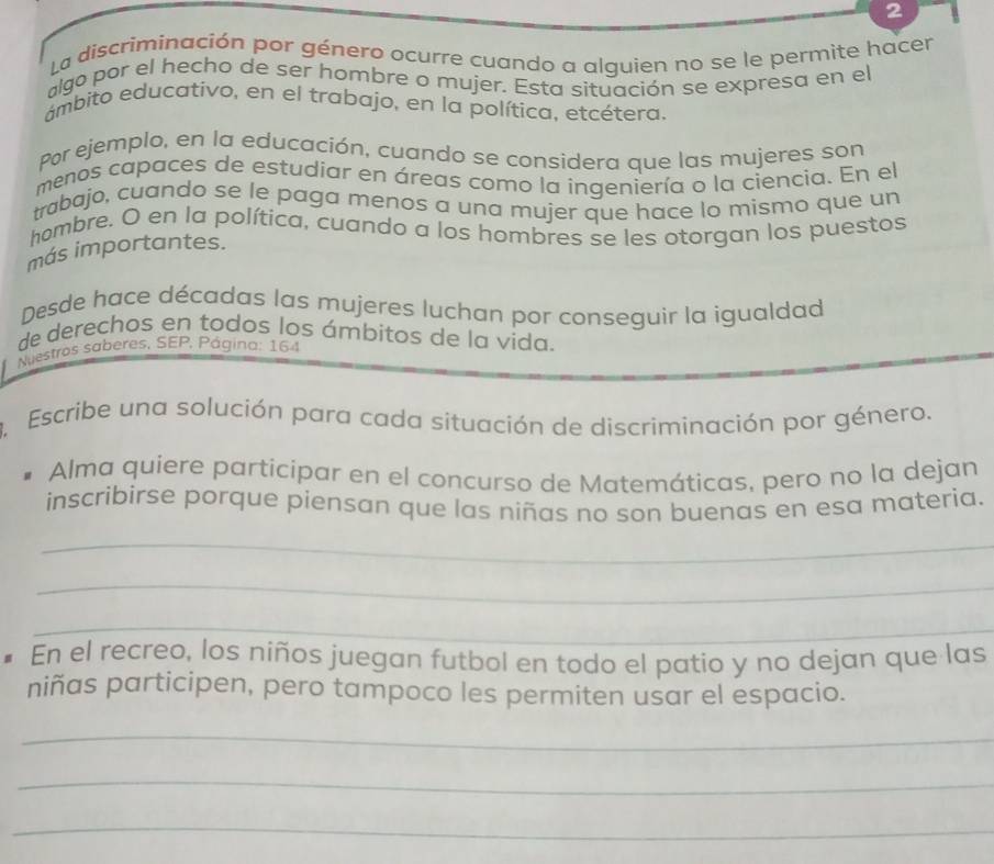 La discriminación por género ocurre cuando a alquien no se le permite hacer 
algo por el hecho de ser hombre o mujer. Esta situación se expresa en el 
ámbito educativo, en el trabajo, en la política, etcétera, 
Por ejemplo, en la educación, cuando se considera que las mujeres son 
menos capaces de estudiar en áreas como la ingeniería o la ciencia. En el 
trabajo, cuando se le paga menos a una mujer que hace lo mismo que un 
hombre. O en la política, cuando a los hombres se les otorgan los puestos 
más importantes. 
Desde hace décadas las mujeres luchan por conseguir la igualdad 
de derechos en todos los ámbitos de la vida. 
Nuestros saberes, SEP, Página: 164 
3. Escribe una solución para cada situación de discriminación por género. 
Alma quiere participar en el concurso de Matemáticas, pero no la dejan 
inscribirse porque piensan que las niñas no son buenas en esa materia. 
_ 
_ 
_ 
_ 
• En el recreo, los niños juegan futbol en todo el patio y no dejan que las 
niñas participen, pero tampoco les permiten usar el espacio. 
_ 
_ 
_