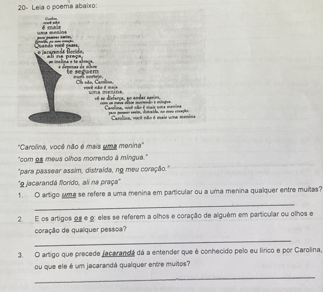 20- Leia o poema abaixo: 
Carolina, 
é mais vpcê não 
uma menina 
para passear éssim, 
Quando você passa, dutradds, no mes coração. 
o jacarandá forido, 
ali na praça, e inclina e te abraça. 
e dezenas de olhos 
te seguem num cortejo. 
Ob não, Carolina, 
você não é mais uma menina, 
vê se disfarça, ao andar assim, 
com or meue olhos morrendo à míngua. 
Carolina, você não é mais uma menina 
pare passear assim, distraída, no meu coração. 
Carolina, você não é mais uma menina 
“Carolina, você não é mais uma menina” 
“com os meus olhos morrendo à míngua.” 
"para passear assim, distraída, no meu coração.” 
'9 jacarandá florido, ali na praça'' 
1. O artigo uma se refere a uma menina em particular ou a uma menina qualquer entre muitas? 
_ 
2. E os artigos os e o: eles se referem a olhos e coração de alguém em particular ou olhos e 
coração de qualquer pessoa? 
_ 
3. O artigo que precede jacarandá dá a entender que é conhecido pelo eu lírico e por Carolina, 
ou que ele é um jacarandá qualquer entre muitos? 
_