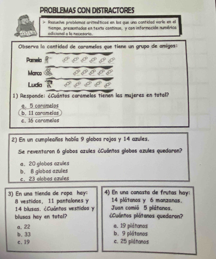 PROBLEMAS CON DISTRACTORES
> Resuelve problemas aritméticos en los que una cantidad varía en el
tiempo, presentadas en texto continuo, y con información numérica
adicional a la necesaria.
Observa la cantidad de caramelos que tiene un grupo de amigos:
Pamela
Marco
Luda
1) Responde: ¿Cuántos caramelos tienen las mujeres en total?
a. 5 caramelos
b. 11 caramelos
c. 16 caramelos
2) En un cumpleaños había 9 globos rojos y 14 azules.
Se reventaron 6 globos azules ¿Cuántos globos azules quedaron?
a. 20 globos azules
b. 8 globos azules
c. 23 alobos azules
3) En una tienda de ropa hay: 4) En una canasta de frutas hay:
8 vestidos, 11 pantalones y 14 plátanos y 6 manzanas.
14 blusas. ¿Cuántos vestidos y Juan comió 5 plátanos.
blusas hay en total? ¿Cuántos plátanos quedaron?
a. 22 a. 19 plátanos
b. 33 b. 9 plátanos
c. 19 c. 25 plátanos