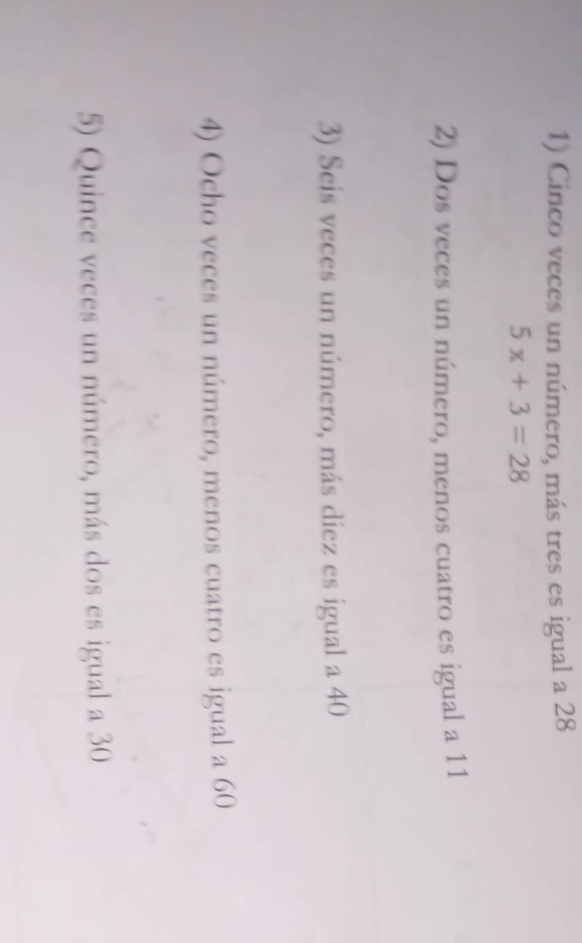 Cinco veces un número, más tres es igual a 28
5x+3=28
2) Dos veces un número, menos cuatro es igual a 11
3) Seis veces un número, más diez es igual a 40
4) Ocho veces un número, menos cuatro es igual a 60
5) Quince veces un número, más dos es igual a 30