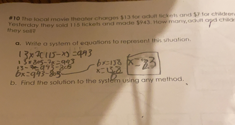 #10 The local movie theater charges $13 for adult tickets and $7 for children
Yesterday they sold 115 tickets and made $943. How many adult and child
they sell?
a. Write a system of equations to represent this situation.
b. Find the solution to the system using any method.