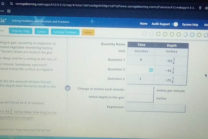ia Solving Problems with Decimals and fractions Home Audio Support System Help Ck
ew Sten-by Step Solver Sample Froblem Hints
king in goo caused by an explosion at Quantity Nam
nated vegetable shortening factory 
Terrell's shoes are stuck in the goo Un
s deep, and he is sinking at the rate of Question
er minute. Somebody save him!!
values below the surface as negative Question 
Question 
ts for the amount of time Terrell
the depth that Terrell is stuck in the Change in inches each minute inches per minute
Initial depth in the goo inches
ep will Terrell be in 9 minutes? Expression
tis 41 1/4  inches deep, how long has he
ng further into the goo?
he minute, how deep will Terrell be?