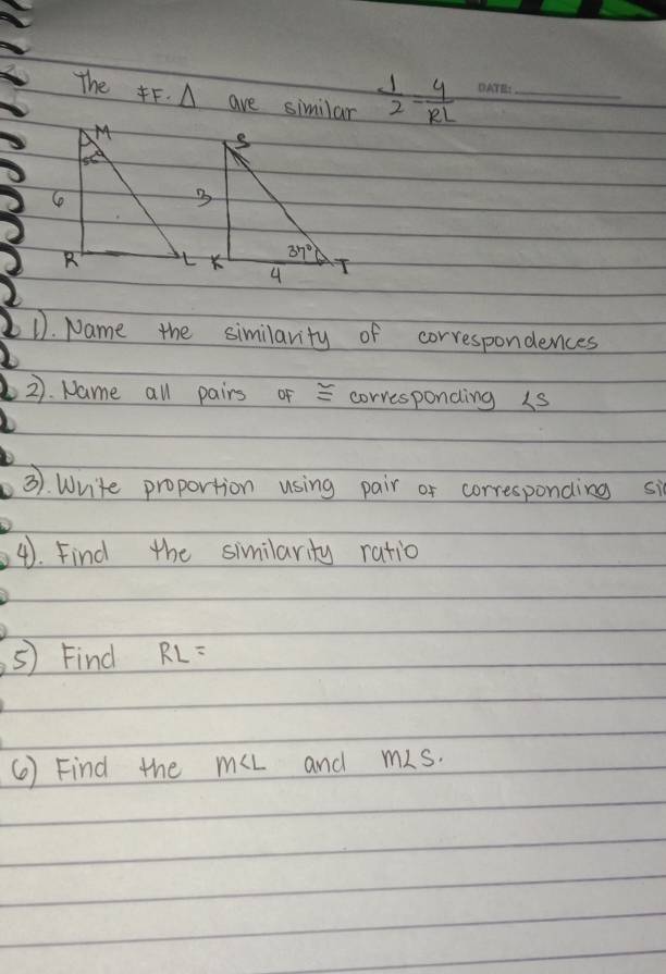 The F. A ave similar  1/2 = 4/RL  _
D. Name the similarity of correspondences
2). Name all pairs of = corvesponding 1s
3). Write proportion using pair of corresponding si
4. Find the similarity ratio
⑤) Find RL=
() Find the muL and ms.