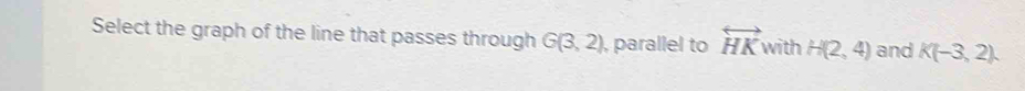 Select the graph of the line that passes through G(3,2) , parallel to overleftrightarrow HK with H(2,4) and K(-3,2).