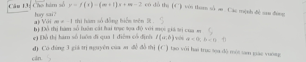 Cho hàm số y=f(x)=(m+1)x+m-2 có đồ thị (C) với tham số m , Các mệnh đề sau đúng
huy sai?
a) Với m!= -1 thì hàm số đồng biển trên R.
b) Đồ thị hàm số luôn cắt hai trục tọa độ với mọi giá trị cua m
c) Đồ thị hàm số luôn đi qua 1 điểm cố định I(a;b) vái a<0</tex>; b<0</tex> 12
d) Có đúng 3 giá trị nguyên của mỹđề đồ thị (C) tạo với hai trục tọa độ một tam giác vuỡng
cân.