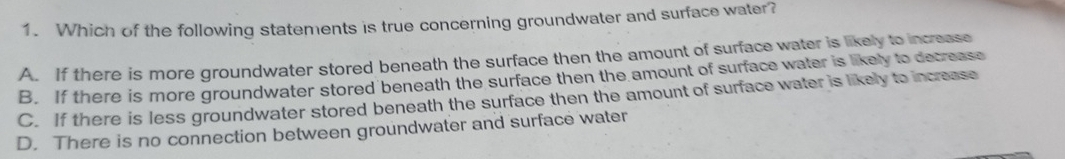 Which of the following statements is true concerning groundwater and surface water?
A. If there is more groundwater stored beneath the surface then the amount of surface water is likely to increase
B. If there is more groundwater stored beneath the surface then the amount of surface water is likely to decrease
C. If there is less groundwater stored beneath the surface then the amount of surface water is likely to increase
D. There is no connection between groundwater and surface water