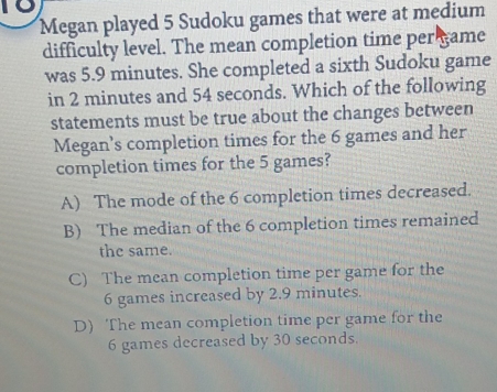 to
Megan played 5 Sudoku games that were at medium
difficulty level. The mean completion time per game
was 5.9 minutes. She completed a sixth Sudoku game
in 2 minutes and 54 seconds. Which of the following
statements must be true about the changes between
Megan's completion times for the 6 games and her
completion times for the 5 games?
A) The mode of the 6 completion times decreased.
B) The median of the 6 completion times remained
the same.
C) The mean completion time per game for the
6 games increased by 2.9 minutes.
D) The mean completion time per game for the
6 games decreased by 30 seconds.