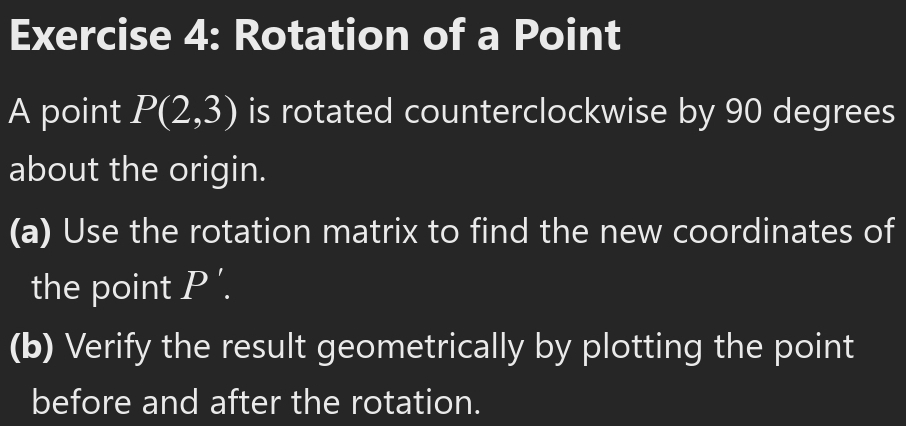 Rotation of a Point 
A point P(2,3) is rotated counterclockwise by 90 degrees
about the origin. 
(a) Use the rotation matrix to find the new coordinates of 
the point P'. 
(b) Verify the result geometrically by plotting the point 
before and after the rotation.