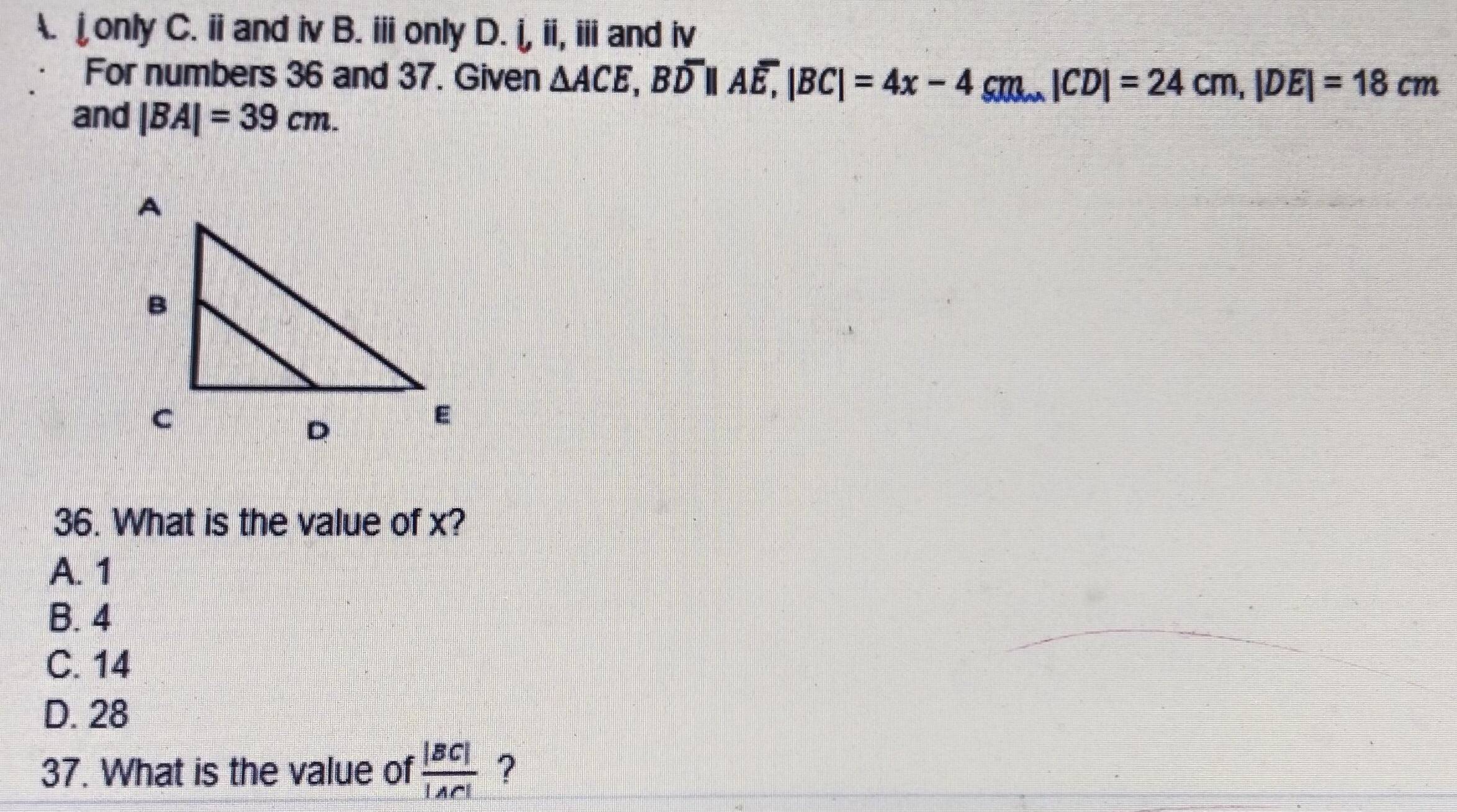 A. jonly C. ii and iv B. iii only D. i, ii, ii and iv
For numbers 36 and 37. Given △ ACE, Boverline D|Boverline D||Aoverline E, |BC|=24cm, |DE|=18cm
and |BA|=39cm. 
36. What is the value of x?
A. 1
B. 4
C. 14
D. 28
37. What is the value of  |BC|/|AC|  ?