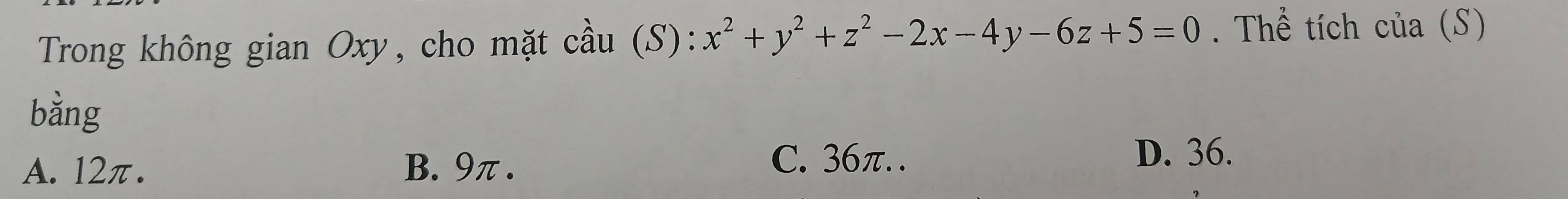 Trong không gian Oxy, cho mặt cầu (S): x^2+y^2+z^2-2x-4y-6z+5=0. Thể tích của (S)
bằng
A. 12π. B. 9π.
C. 36π. . D. 36.