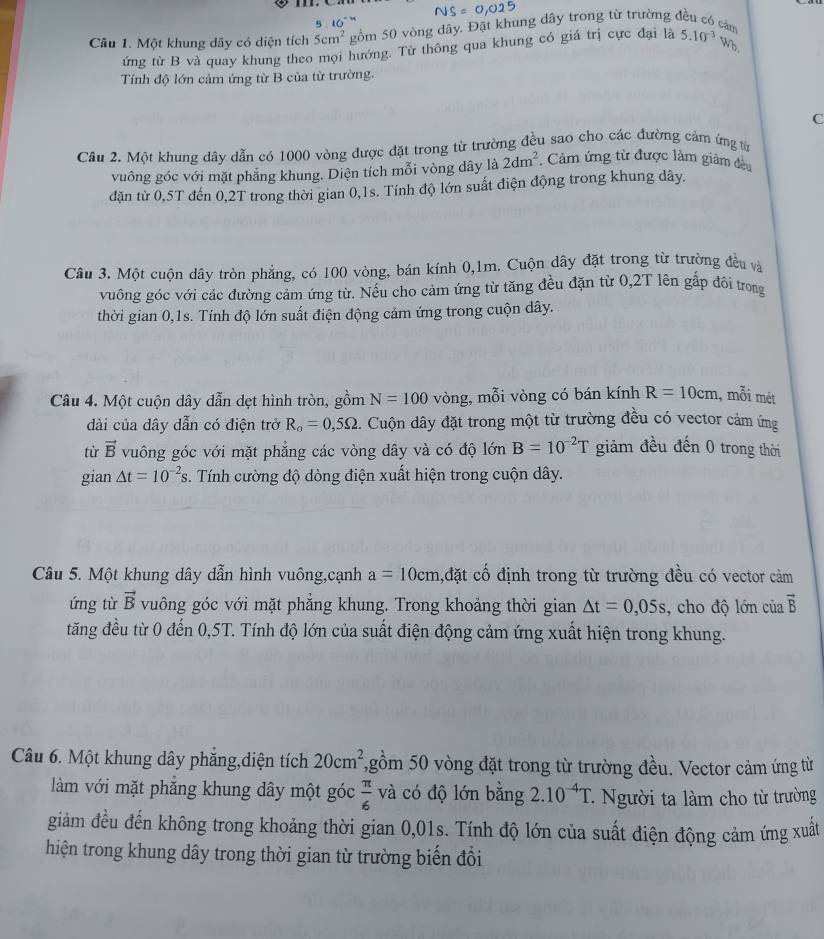 5 . 16°  
Câu 1. Một khung dây có diện tích 5cm^2 gồm 50 vòng dây. Đặt khung dây trong từ trường đều có cán 5.10^(-3)Wb
ứng từ B và quay khung theo mọi hướng. Từ thông qua khung có giá trị cực đại là
Tính độ lớn cảm ứng từ B của từ trường.
C
Câu 2. Một khung dây dẫn có 1000 vòng được đặt trong từ trường đều sao cho các đường cảm ứng từ
vuông góc với mặt phẳng khung. Diện tích mỗi vòng dây là 2dm^2. Cảm ứng từ được làm giảm đều
dặn từ 0,5T đến 0,2T trong thời gian 0,1s. Tính độ lớn suất điện động trong khung dây.
Câu 3. Một cuộn dây tròn phẳng, có 100 vòng, bán kính 0,1m. Cuộn dây đặt trong từ trường đều và
vuông góc với các đường cảm ứng từ. Nếu cho cảm ứng từ tăng đều đặn từ 0,2T lên gấp đôi trong
thời gian 0,1s. Tính độ lớn suất điện động cảm ứng trong cuộn dây.
Câu 4. Một cuộn dây dẫn dẹt hình tròn, gồm N=100 vòng, mỗi vòng có bán kính R=10cm , mỗi mét
dài của dây dẫn có điện trở R_o=0,5Omega. Cuộn dây đặt trong một từ trường đều có vector cảm ứng
từ vector B vuông góc với mặt phẳng các vòng dây và có độ lớn B=10^(-2)T giảm đều đến 0 trong thời
gian △ t=10^(-2)s. Tính cường độ dòng điện xuất hiện trong cuộn dây.
Câu 5. Một khung dây dẫn hình vuông,cạnh a=10cm ,đặt cố định trong từ trường đều có vector cảm
ứng từ vector B vuông góc với mặt phẳng khung. Trong khoảng thời gian △ t=0,05s , cho độ lớn của vector B
tăng đều từ 0 đến 0,5T. Tính độ lớn của suất điện động cảm ứng xuất hiện trong khung.
Câu 6. Một khung dây phăng,diện tích 20cm^2 T,gồm 50 vòng đặt trong từ trường đều. Vector cảm ứng từ
làm với mặt phẳng khung dây một góc  π /6  và có độ lớn bằng 2.10^(-4)T Người ta làm cho từ trường
giảm đều đến không trong khoảng thời gian 0,01s. Tính độ lớn của suất điện động cảm ứng xuất
hiện trong khung dây trong thời gian từ trường biến đổi