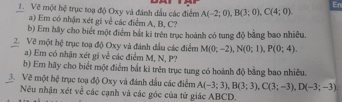 En 
1. Vẽ một hệ trục toạ độ Oxy và đánh dấu các điểm A(-2;0), B(3;0), C(4;0). 
a) Em có nhận xét gì về các điểm A, B, C? 
b) Em hãy cho biết một điểm bất kì trên trục hoành có tung độ bằng bao nhiêu. 
2. Vẽ một hệ trục toạ độ Oxy và đánh dấu các điểm M(0;-2), N(0;1), P(0;4). 
a) Em có nhận xét gì về các điểm M, N, P? 
b) Em hãy cho biết một điểm bất kì trên trục tung có hoành độ bằng bao nhiêu. 
3. Vẽ một hệ trục toạ độ Oxy và đánh dấu các điểm A(-3;3), B(3;3), C(3;-3), D(-3;-3). 
Nêu nhận xét về các cạnh và các góc của tứ giác ABCD.