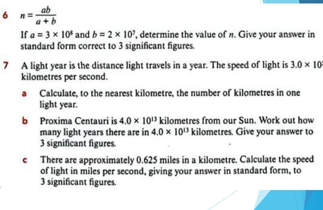 6 n= ab/a+b 
If a=3* 10^8 and b=2* 10^7 , determine the value of n. Give your answer in 
standard form correct to 3 significant figures. 
7 A light year is the distance light travels in a year. The speed of light is 3.0* 10
kilometres per second. 
a Calculate, to the nearest kilometre, the number of kilometres in one 
light year. 
b Proxima Centauri is 4.0* 10^(13) kilometres from our Sun. Work out how 
many light years there are in 4.0* 10^(13) kilometres. Give your answer to
3 significant figures. 
c There are approximately 0.625 miles in a kilometre. Calculate the speed 
of light in miles per second, giving your answer in standard form, to
3 significant figures.