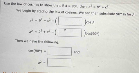 Use the law of cosines to show that, if A=90° , then a^2=b^2+c^2. 
We begin by stating the law of cosines. We can then substitute 90° in for A.
a^2=b^2+c^2-(□ )cos A
a^2=b^2+c^2-(□ )cos (90°)
Then we have the following.
cos (90°)=□ and
a^2=□