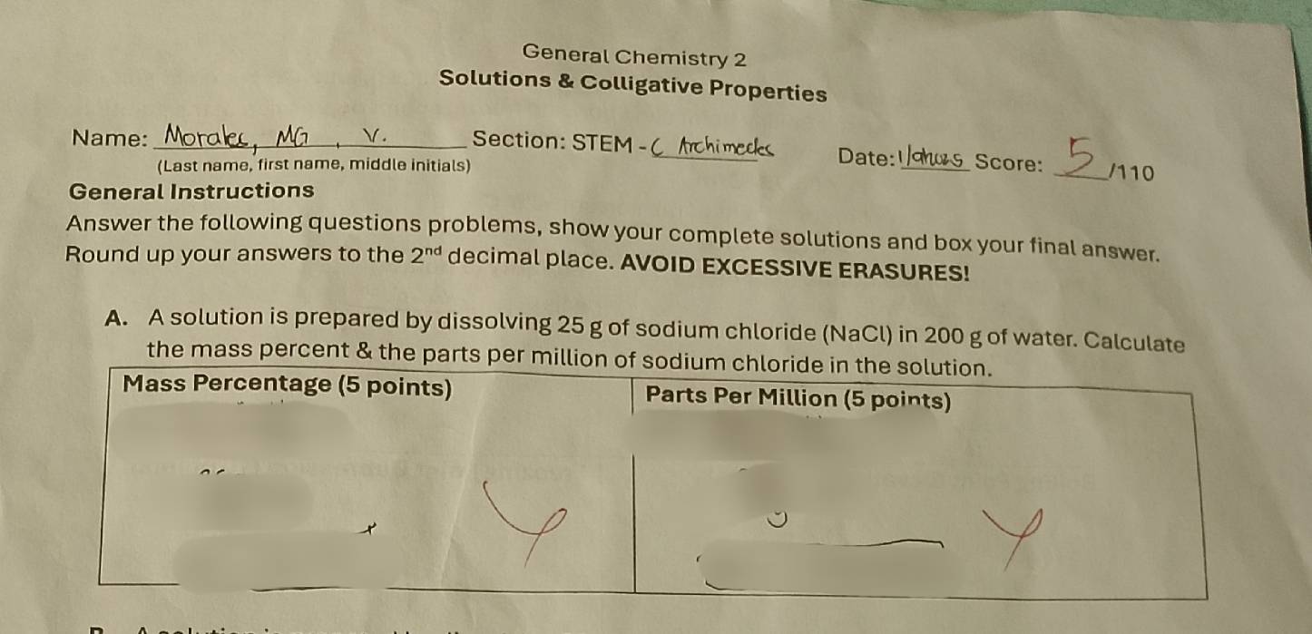 General Chemistry 2 
Solutions & Colligative Properties 
Name:_ 
Section: STEM - ( Archimeds Date: Score: 
(Last name, first name, middle initials) __/110 
General Instructions 
Answer the following questions problems, show your complete solutions and box your final answer. 
Round up your answers to the 2^(nd) decimal place. AVOID EXCESSIVE ERASURES! 
A. A solution is prepared by dissolving 25 g of sodium chloride (NaCl) in 200 g of water. Calculate 
the mass percent & the parts per million of sodium chloride in the solution. 
Mass Percentage (5 points) Parts Per Million (5 points)