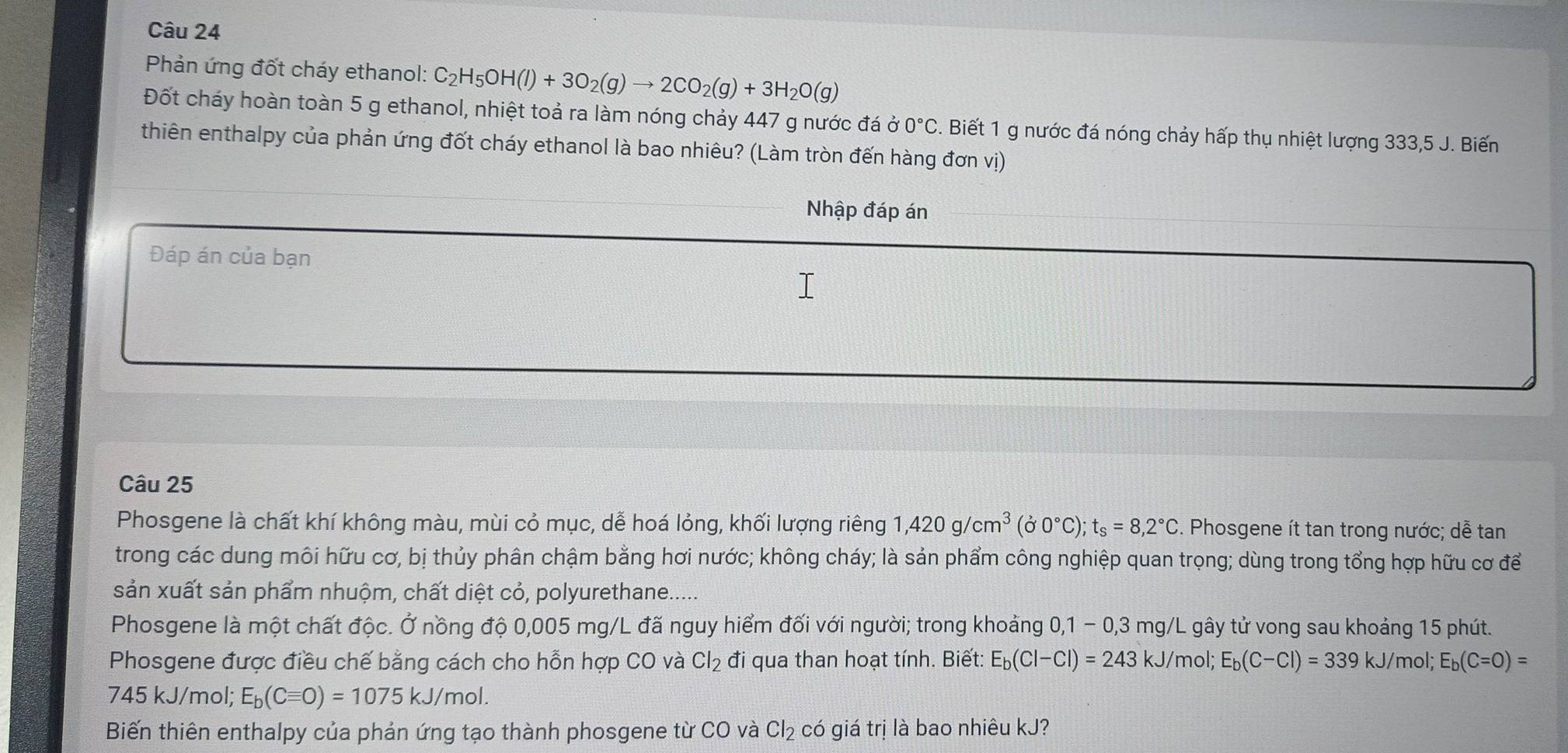 Phản ứng đốt cháy ethanol: C_2H_5OH(l)+3O_2(g)to 2CO_2(g)+3H_2O(g)
Đốt cháy hoàn toàn 5 g ethanol, nhiệt toả ra làm nóng chảy 447 g nước đá ở 0°C. Biết 1 g nước đá nóng chảy hấp thụ nhiệt lượng 333,5 J. Biến
thiên enthalpy của phản ứng đốt cháy ethanol là bao nhiêu? (Làm tròn đến hàng đơn vị)
Nhập đáp án
Đáp án của bạn
Câu 25
Phosgene là chất khí không màu, mùi cỏ mục, dễ hoá lỏng, khối lượng riêng 1,420g/cm^3(j0°C);t_s=8,2°C. Phosgene ít tan trong nước; dễ tan
trong các dung môi hữu cơ, bị thủy phân chậm bằng hơi nước; không cháy; là sản phẩm công nghiệp quan trọng; dùng trong tổng hợp hữu cơ để
sản xuất sản phẩm nhuộm, chất diệt cỏ, polyurethane.....
Phosgene là một chất độc. Ở nồng độ 0,005 mg/L đã nguy hiểm đối với người; trong khoảng 0,1-0,3mg/L L gây tử vong sau khoảng 15 phút.
Phosgene được điều chế bằng cách cho hỗn hợp CO và Cl_2 đi qua than hoạt tính. Biết: E_b(Cl-Cl)=243kJ/ mol; E_b(C-Cl)=339kJ/m hol; E_b(C=O)=
745 kJ/mol; E_b(Cequiv O)=1075kJ/mol.
Biến thiên enthalpy của phản ứng tạo thành phosgene từ CO và Cl_2 có giá trị là bao nhiêu kJ?