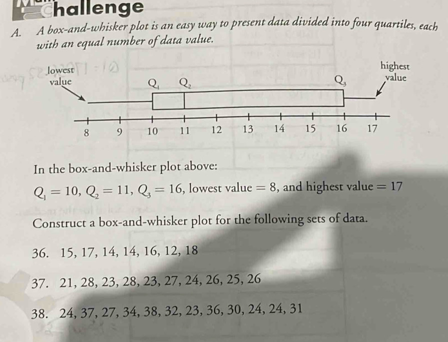 hallenge
A. A box-and-whisker plot is an easy way to present data divided into four quartiles, each
with an equal number of data value.
In the box-and-whisker plot above:
Q_1=10,Q_2=11,Q_3=16 , lowest value =8 , and highest value =17
Construct a box-and-whisker plot for the following sets of data.
36. 15, 17, 14, 14, 16, 12, 18
37. 21, 28, 23, 28, 23, 27, 24, 26, 25, 26
38. 24, 37, 27, 34, 38, 32, 23, 36, 30, 24, 24, 31