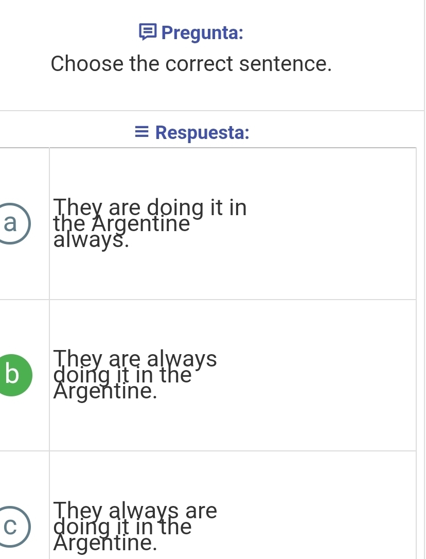 Pregunta:
Choose the correct sentence.
Respuesta:
They are doing it in
a the Argentine
always.
They are always
b doing it in the
Argentine.
They always are
C doing it in the
Argentine.