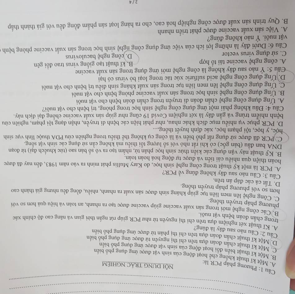 Phương pháp PCR là:
NÔI DUNG TRÁC NGHIÊM
A. Một kĩ thuật khổng chế hoạt động của sinh vật được ứng dụng phổ biến
B. Một kĩ thuật biển đổi hoạt động của sinh vật được ứng dụng phổ biển
C. Một kĩ thuật chần đoán dựa trên chỉ thị nguyên tử được ứng dụng phổ biến
D. Một kĩ thuật chần đoán dựa trên chỉ thị phân tử được ứng dụng phổ biển
Câu 2: Câu nào sau đây là đúng?
A. Kĩ thuật xét nghiệm dựa trên chi thị nguyên tử như PCR giúp rút ngắn thời gian và nâng cao độ chính xác
trong chần đoán bệnh vật nuôi.
B. Các công nghệ mới trong sản xuất vaccine giúp vaccine được tạo ra nhanh, an toàn và hiệu quả hơn so với
phương pháp truyền thống.
C. Công nghệ lên men liên tục giúp kháng sinh được sản xuất ra nhanh, nhiều, đồng đều nhưng giá thành cao
hơn so với phương pháp truyền thống.
D. Tất cả các đáp án trên.
Câu 3: Câu nào sau đây không đúng về PCR?
A. PCR là một kỹ thuật trong công nghệ sinh học, do Kary Mullis phát minh ra vào năm 1983, đến nay đã được
hoàn thiện qua nhiều cải tiến và được tự động hoá hoàn toàn.
B. Kỹ thuật này vận dụng các kiến thức sinh học phân tử, nhằm tạo ra vô số bản sao (tức khuếch đại) từ đoạn
DNA ban đầu (bản gốc) có khi rất nhỏ với số lượng tối thiểu mà không cần sử dụng các sinh vật sống.
C. PCR đã được sử dụng rất phổ biến và là công cụ không thể thiếu trong nghiên cứu PDA thuộc lĩnh vực sinh
học, y học, tội phạm học, xác định huyết thống...
D. PCR phục vụ nhiều mục đích khác nhau, như phát hiện các bệnh di truyền, nhận dạng tội phạm, nghiên cứu
bệnh nhiễm trùng và gần đây là xét nghiệm Covid 19 cũng như giúp sản xuất vaccine chống đại dịch này.
Câu 4: Đâu không phải một ứng dụng công nghệ sinh học trong phòng, trị bệnh cho vật nuôi?
A. Ứng dụng công nghệ chần đoán di truyền trong chần đoán bệnh cho vật nuôi
B. Ứng dụng công nghệ sinh học trong sản xuất vaccine phòng bệnh cho vật nuôi
C. Ứng dụng công nghệ lên men liên tục trong sản xuất kháng sinh điều trị bệnh cho vật nuôi
D. Ứng dụng công nghệ acid sulfuric xúc tác trong loại bỏ virus có hại
* Cầu 5: Ý nào sau đây không là công nghệ mới ứng dụng trong sản xuất vaccine
A. công nghệ vaccine tái tổ hợp B kĩ thuật tạo giống virus trao đổi gên
C. sử dụng virus vector  D. công nghệ baculovirus
Câu 6: Dưới đây là những lợi ích của việc ứng dụng công nghệ sinh học trong sản xuất vaccine phòng bệnh
vật nuôi. Ý nào không đúng?
A. Việc sản xuất vaccine được phát triển nhanh
B. Quy trình sản xuất được công nghiệp hoá cao, cho ra hàng loạt sản phẩm đồng đều với giá thành thấp
2 / 4
