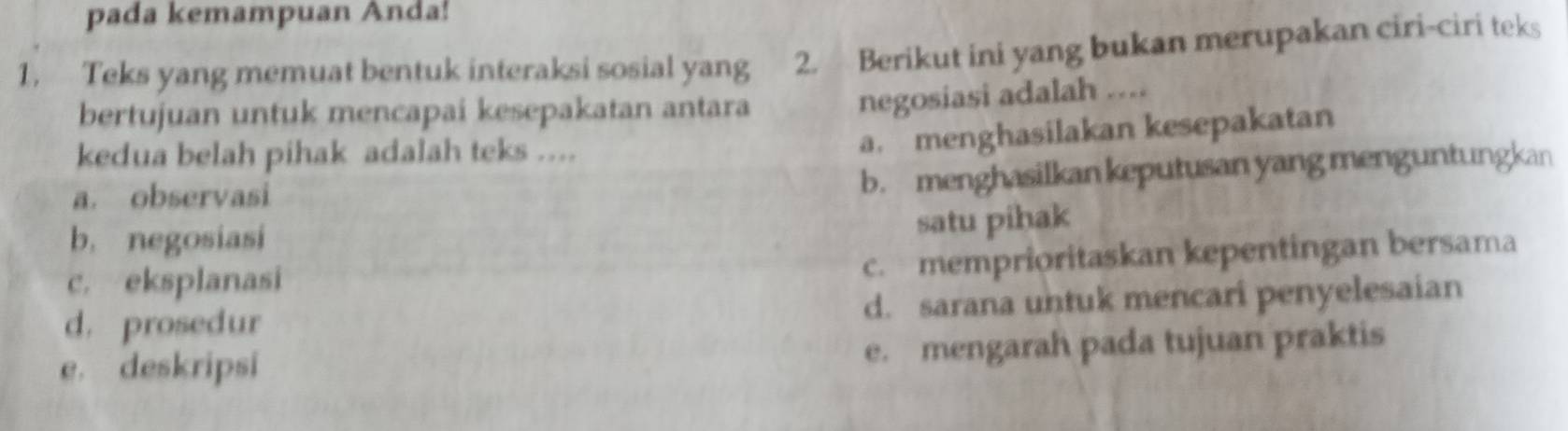 pada kemampuan Anda!
1. Teks yang memuat bentuk interaksi sosial yang 2. Berikut ini yang bukan merupakan ciri-ciri teks
bertujuan untuk mencapai kesepakatan antara
negosiasi adalah ....
kedua belah pihak adalah teks ....
a. menghasilakan kesepakatan
a. observasi
b. menghasilkan keputusan yang menguntungkan
b. negosiasi
satu pihak
c. eksplanasi
c. memprioritaskan kepentingan bersama
d. prosedur d. sarana untuk mencari penyelesaian
e. deskripsi e. mengarah pada tujuan praktis