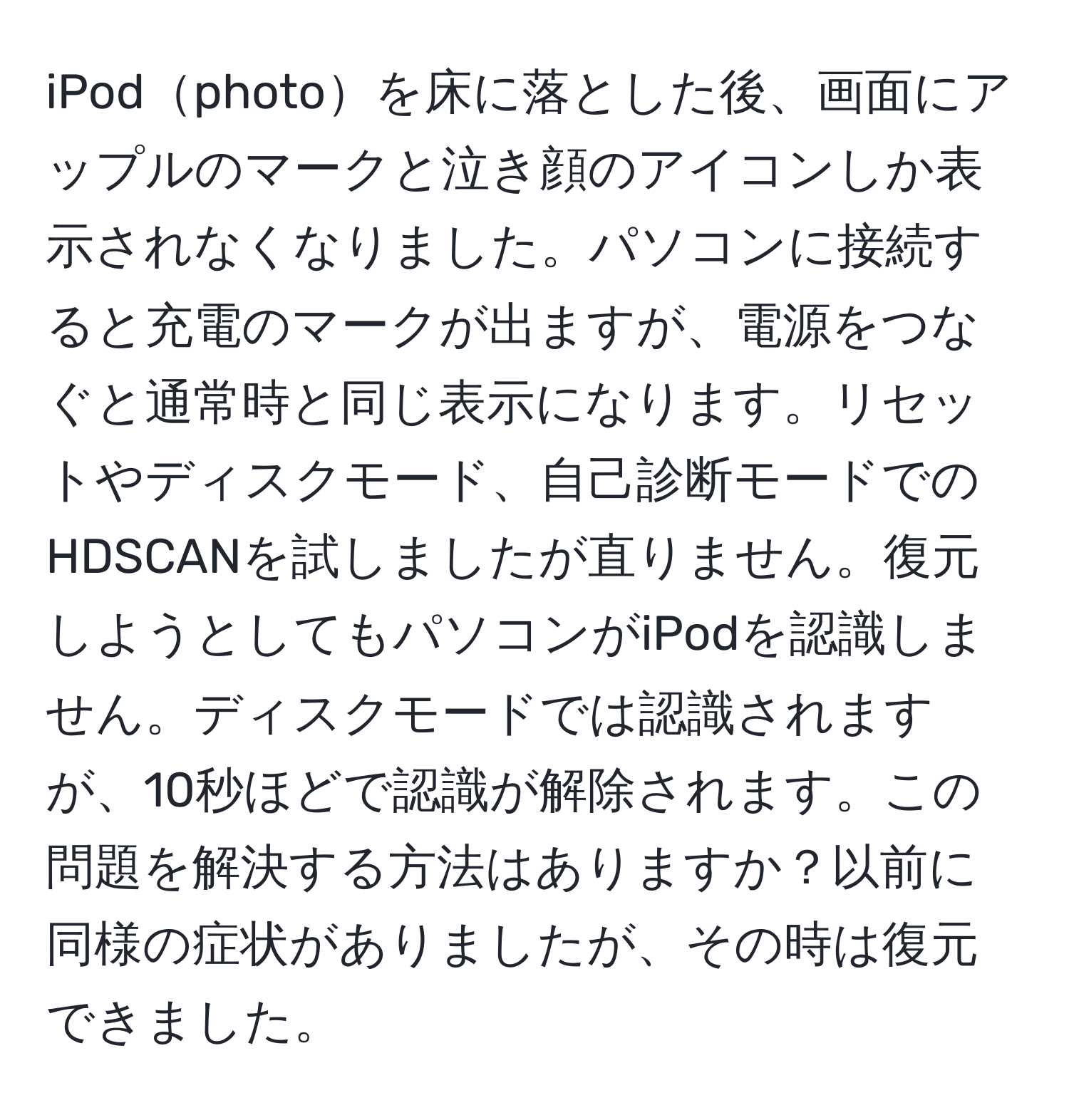 iPodphotoを床に落とした後、画面にアップルのマークと泣き顔のアイコンしか表示されなくなりました。パソコンに接続すると充電のマークが出ますが、電源をつなぐと通常時と同じ表示になります。リセットやディスクモード、自己診断モードでのHDSCANを試しましたが直りません。復元しようとしてもパソコンがiPodを認識しません。ディスクモードでは認識されますが、10秒ほどで認識が解除されます。この問題を解決する方法はありますか？以前に同様の症状がありましたが、その時は復元できました。