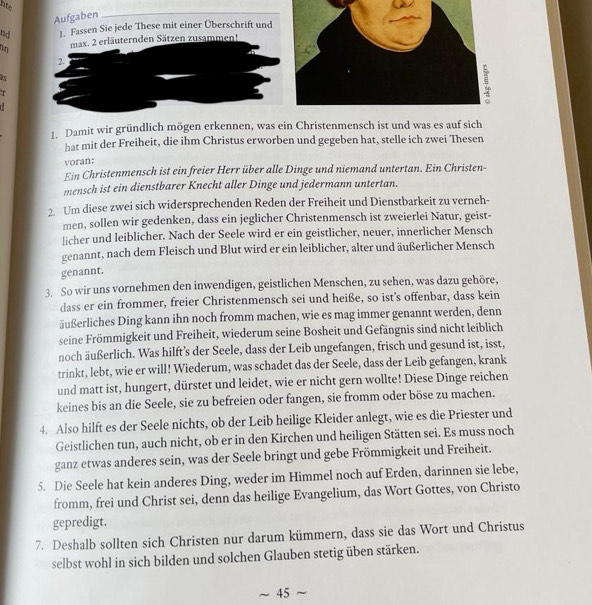 nte
Aufgaben
nd 1. Fassen Sie jede These mit einer Überschrift und
a max. 2 erläuternden Sätzen zusammen!
2.
45
r
1. Damit wir gründlich mögen erkennen, was ein Christenmensch ist und was es auf sich
hat mit der Freiheit, die ihm Christus erworben und gegeben hat, stelle ich zwei Thesen
voran:
Ein Christenmensch ist ein freier Herr über alle Dinge und niemand untertan. Ein Christen-
mensch ist ein dienstbarer Knecht aller Dinge und jedermann untertan.
2. Um diese zwei sich widersprechenden Reden der Freiheit und Dienstbarkeit zu verneh-
men, sollen wir gedenken, dass ein jeglicher Christenmensch ist zweierlei Natur, geist-
licher und leiblicher. Nach der Seele wird er ein geistlicher, neuer, innerlicher Mensch
genannt, nach dem Fleisch und Blut wird er ein leiblicher, alter und äußerlicher Mensch
genannt.
3. So wir uns vornehmen den inwendigen, geistlichen Menschen, zu sehen, was dazu gehöre,
dass er ein frommer, freier Christenmensch sei und heiße, so ist’s offenbar, dass kein
äußerliches Ding kann ihn noch fromm machen, wie es mag immer genannt werden, denn
seine Frömmigkeit und Freiheit, wiederum seine Bosheit und Gefängnis sind nicht leiblich
noch äußerlich. Was hilft’s der Seele, dass der Leib ungefangen, frisch und gesund ist, isst,
trinkt, lebt, wie er will! Wiederum, was schadet das der Seele, dass der Leib gefangen, krank
und matt ist, hungert, dürstet und leidet, wie er nicht gern wollte! Diese Dinge reichen
keines bis an die Seele, sie zu befreien oder fangen, sie fromm oder böse zu machen.
4. Also hilft es der Seele nichts, ob der Leib heilige Kleider anlegt, wie es die Priester und
Geistlichen tun, auch nicht, ob er in den Kirchen und heiligen Stätten sei. Es muss noch
ganz etwas anderes sein, was der Seele bringt und gebe Frömmigkeit und Freiheit.
5. Die Seele hat kein anderes Ding, weder im Himmel noch auf Erden, darinnen sie lebe,
fromm, frei und Christ sei, denn das heilige Evangelium, das Wort Gottes, von Christo
gepredigt.
7. Deshalb sollten sich Christen nur darum kümmern, dass sie das Wort und Christus
selbst wohl in sich bilden und solchen Glauben stetig üben stärken.
45