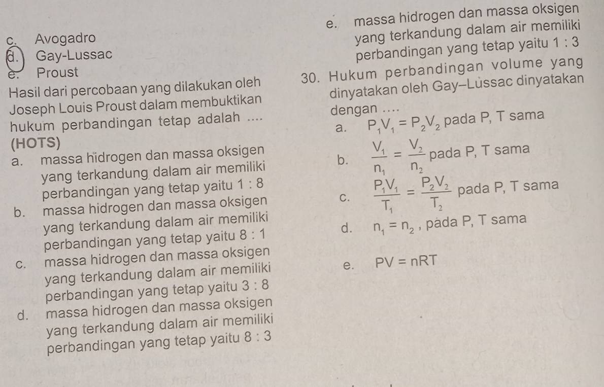 e. massa hidrogen dan massa oksigen
c. Avogadro
yang terkandung dalam air memiliki
d. Gay-Lussac
perbandingan yang tetap yaitu 1:3
e. Proust
Hasil dari percobaan yang dilakukan oleh 30. Hukum perbandingan volume yang
Joseph Louis Proust dalam membuktikan dinyatakan oleh Gay-Lussac dinyatakan
hukum perbandingan tetap adalah .... dengan_
a. P_1V_1=P_2V_2 pada P, T sama
(HOTS)
a. massa hidrogen dan massa oksigen
b. frac V_1n_1=frac V_2n_2
yang terkandung dalam air memiliki pada P, T sama
perbandingan yang tetap yaitu 1:8
b. massa hidrogen dan massa oksigen C. frac P_1V_1T_1=frac P_2V_2T_2 pada P, T sama
yang terkandung dalam air memiliki
d.
perbandingan yang tetap yaitu 8:1 n_1=n_2 , pada P, T sama
c. massa hidrogen dan massa oksigen
yang terkandung dalam air memiliki
e. PV=nRT
perbandingan yang tetap yaitu 3:8
d. massa hidrogen dan massa oksigen
yang terkandung dalam air memiliki
perbandingan yang tetap yaitu 8:3