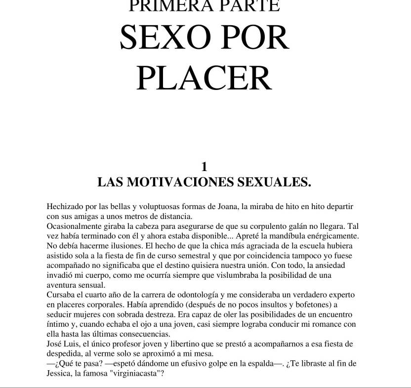 PRÍMÉRA PARTÉ 
SEXO POR 
PLACER 
1 
LAS MOTIVACIONES SEXUALES. 
Hechizado por las bellas y voluptuosas formas de Joana, la miraba de hito en hito departir 
con sus amigas a unos metros de distancia. 
Ocasionalmente giraba la cabeza para asegurarse de que su corpulento galán no llegara. Tal 
vez había terminado con él y ahora estaba disponible... Apreté la mandíbula enérgicamente. 
No debía hacerme ilusiones. El hecho de que la chica más agraciada de la escuela hubiera 
asistido sola a la fiesta de fin de curso semestral y que por coincidencia tampoco yo fuese 
acompañado no significaba que el destino quisiera nuestra unión. Con todo, la ansiedad 
invadió mi cuerpo, como me ocurría siempre que vislumbraba la posibilidad de una 
aventura sensual. 
Cursaba el cuarto año de la carrera de odontología y me consideraba un verdadero experto 
en placeres corporales. Había aprendido (después de no pocos insultos y bofetones) a 
seducir mujeres con sobrada destreza. Era capaz de oler las posibilidades de un encuentro 
íntimo y, cuando echaba el ojo a una joven, casi siempre lograba conducir mi romance con 
ella hasta las últimas consecuencias. 
José Luis, el único profesor joven y libertino que se prestó a acompañarnos a esa fiesta de 
despedida, al verme solo se aproximó a mi mesa. 
—¿Qué te pasa? —espetó dándome un efusivo golpe en la espalda—. ¿Te libraste al fin de 
Jessica, la famosa "virginiacasta"?