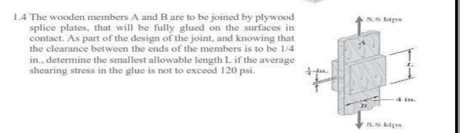 1.4 The wooden members A and B are to be joined by plywood
splice plates, that will be fully glued on the surfaces in
contact. As part of the design of the joint, and knowing that
the clearance between the ends of the members is to be 1/4
in., determine the smallest allowable length L if the average
shearing stress in the glue is not to exceed 120 psi.