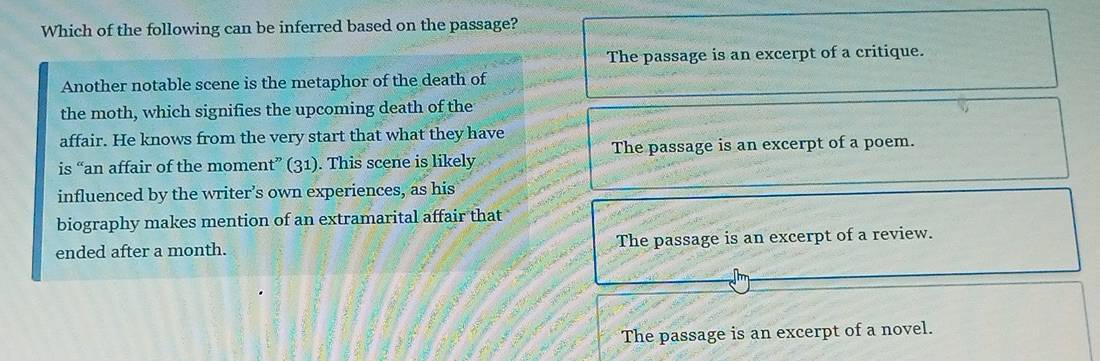 Which of the following can be inferred based on the passage?
The passage is an excerpt of a critique.
Another notable scene is the metaphor of the death of
the moth, which signifies the upcoming death of the
affair. He knows from the very start that what they have
is “an affair of the moment” (31). This scene is likely The passage is an excerpt of a poem.
influenced by the writer’s own experiences, as his
biography makes mention of an extramarital affair that
ended after a month. The passage is an excerpt of a review.
The passage is an excerpt of a novel.