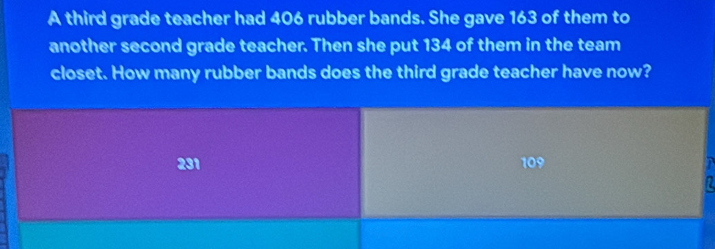 A third grade teacher had 406 rubber bands. She gave 163 of them to 
another second grade teacher. Then she put 134 of them in the team 
closet. How many rubber bands does the third grade teacher have now?
31 109
1