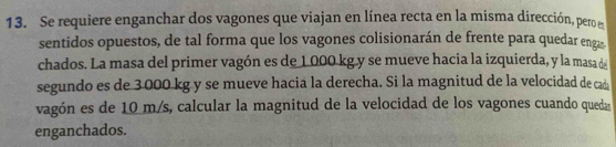 Se requiere enganchar dos vagones que viajan en línea recta en la misma dirección, pero e 
sentidos opuestos, de tal forma que los vagones colisionarán de frente para quedar enga 
chados. La masa del primer vagón es de 1 000 kg y se mueve hacia la izquierda, y la masa de 
segundo es de 3.000 kg y se mueve hacia la derecha. Si la magnitud de la velocidad de cad 
vagón es de 10 m/s, calcular la magnitud de la velocidad de los vagones cuando queda 
enganchados.